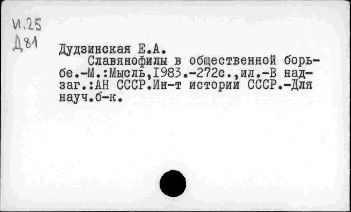 ﻿Дудзинская Е.А.
Славянофилы в общественной борь бе.—М.:Мысль,I983.-272с.,ил.-В над-заг.:АН СССР.Ин-т истории СССР.-Для науч.б-к.